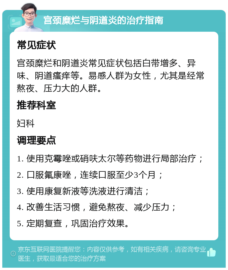 宫颈糜烂与阴道炎的治疗指南 常见症状 宫颈糜烂和阴道炎常见症状包括白带增多、异味、阴道瘙痒等。易感人群为女性，尤其是经常熬夜、压力大的人群。 推荐科室 妇科 调理要点 1. 使用克霉唑或硝呋太尔等药物进行局部治疗； 2. 口服氟康唑，连续口服至少3个月； 3. 使用康复新液等洗液进行清洁； 4. 改善生活习惯，避免熬夜、减少压力； 5. 定期复查，巩固治疗效果。