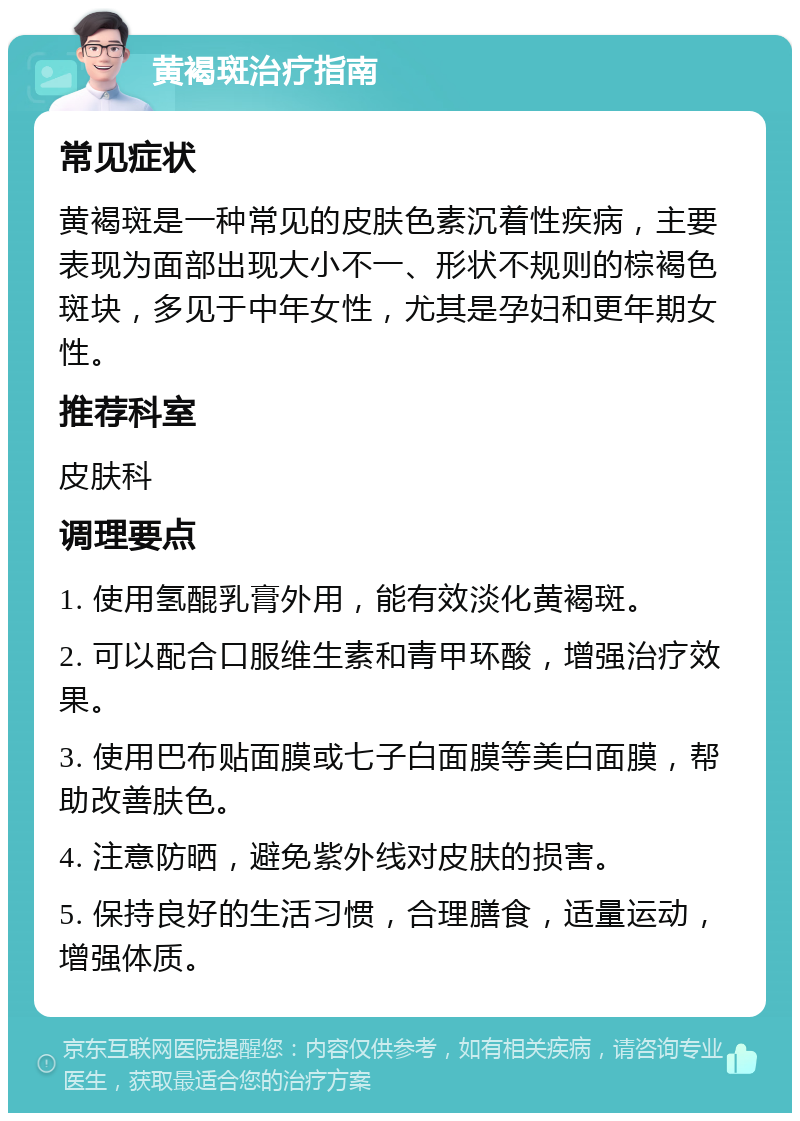 黄褐斑治疗指南 常见症状 黄褐斑是一种常见的皮肤色素沉着性疾病，主要表现为面部出现大小不一、形状不规则的棕褐色斑块，多见于中年女性，尤其是孕妇和更年期女性。 推荐科室 皮肤科 调理要点 1. 使用氢醌乳膏外用，能有效淡化黄褐斑。 2. 可以配合口服维生素和青甲环酸，增强治疗效果。 3. 使用巴布贴面膜或七子白面膜等美白面膜，帮助改善肤色。 4. 注意防晒，避免紫外线对皮肤的损害。 5. 保持良好的生活习惯，合理膳食，适量运动，增强体质。