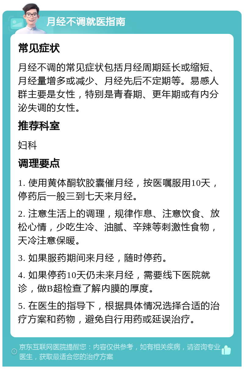 月经不调就医指南 常见症状 月经不调的常见症状包括月经周期延长或缩短、月经量增多或减少、月经先后不定期等。易感人群主要是女性，特别是青春期、更年期或有内分泌失调的女性。 推荐科室 妇科 调理要点 1. 使用黄体酮软胶囊催月经，按医嘱服用10天，停药后一般三到七天来月经。 2. 注意生活上的调理，规律作息、注意饮食、放松心情，少吃生冷、油腻、辛辣等刺激性食物，天冷注意保暖。 3. 如果服药期间来月经，随时停药。 4. 如果停药10天仍未来月经，需要线下医院就诊，做B超检查了解内膜的厚度。 5. 在医生的指导下，根据具体情况选择合适的治疗方案和药物，避免自行用药或延误治疗。