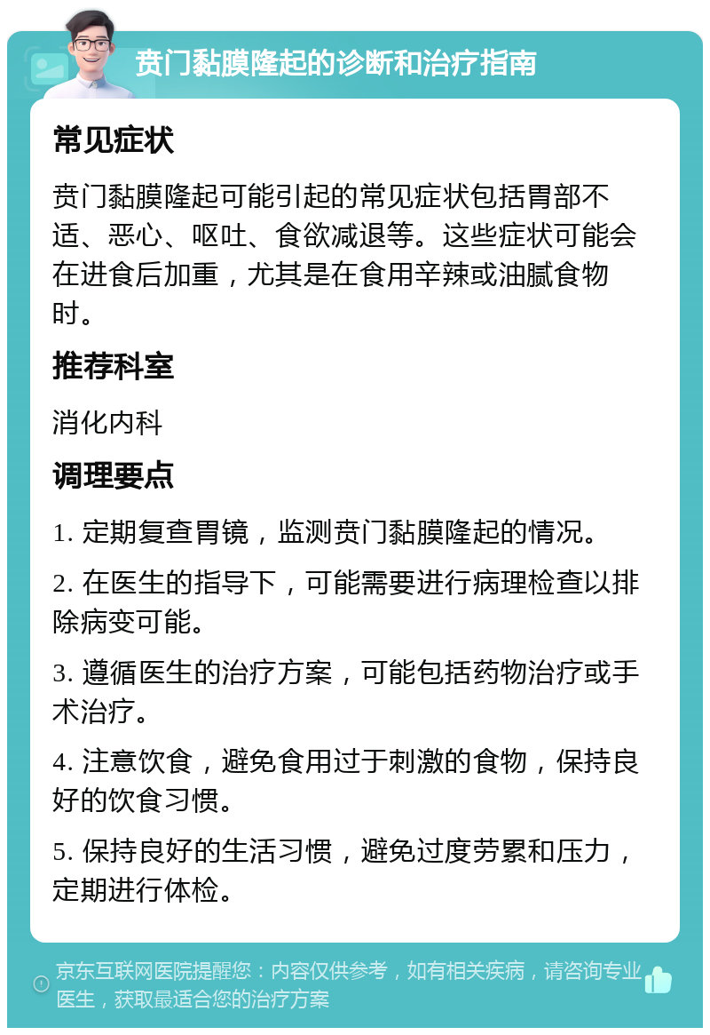 贲门黏膜隆起的诊断和治疗指南 常见症状 贲门黏膜隆起可能引起的常见症状包括胃部不适、恶心、呕吐、食欲减退等。这些症状可能会在进食后加重，尤其是在食用辛辣或油腻食物时。 推荐科室 消化内科 调理要点 1. 定期复查胃镜，监测贲门黏膜隆起的情况。 2. 在医生的指导下，可能需要进行病理检查以排除病变可能。 3. 遵循医生的治疗方案，可能包括药物治疗或手术治疗。 4. 注意饮食，避免食用过于刺激的食物，保持良好的饮食习惯。 5. 保持良好的生活习惯，避免过度劳累和压力，定期进行体检。