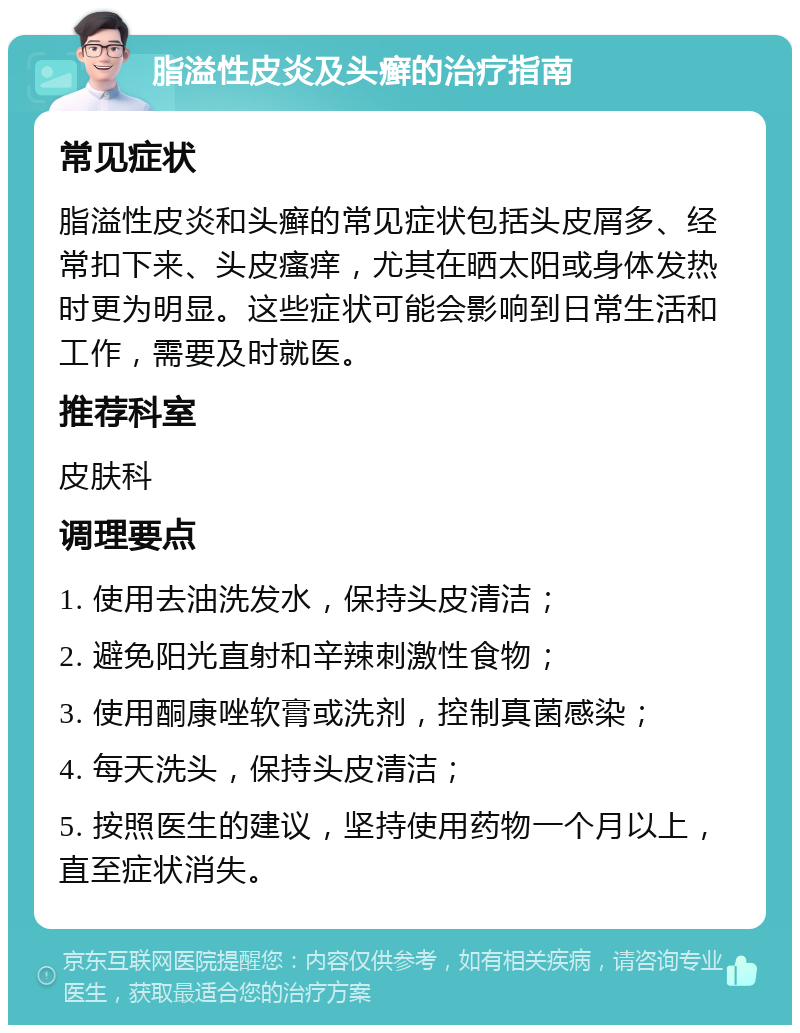 脂溢性皮炎及头癣的治疗指南 常见症状 脂溢性皮炎和头癣的常见症状包括头皮屑多、经常扣下来、头皮瘙痒，尤其在晒太阳或身体发热时更为明显。这些症状可能会影响到日常生活和工作，需要及时就医。 推荐科室 皮肤科 调理要点 1. 使用去油洗发水，保持头皮清洁； 2. 避免阳光直射和辛辣刺激性食物； 3. 使用酮康唑软膏或洗剂，控制真菌感染； 4. 每天洗头，保持头皮清洁； 5. 按照医生的建议，坚持使用药物一个月以上，直至症状消失。