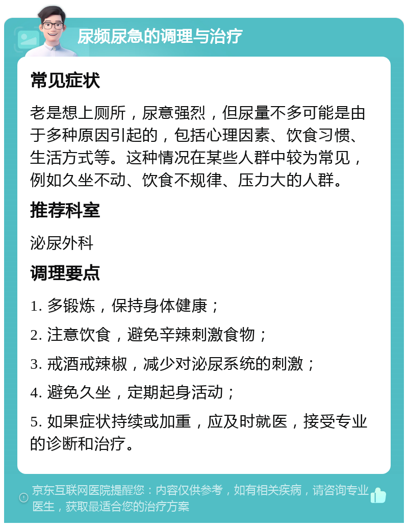 尿频尿急的调理与治疗 常见症状 老是想上厕所，尿意强烈，但尿量不多可能是由于多种原因引起的，包括心理因素、饮食习惯、生活方式等。这种情况在某些人群中较为常见，例如久坐不动、饮食不规律、压力大的人群。 推荐科室 泌尿外科 调理要点 1. 多锻炼，保持身体健康； 2. 注意饮食，避免辛辣刺激食物； 3. 戒酒戒辣椒，减少对泌尿系统的刺激； 4. 避免久坐，定期起身活动； 5. 如果症状持续或加重，应及时就医，接受专业的诊断和治疗。