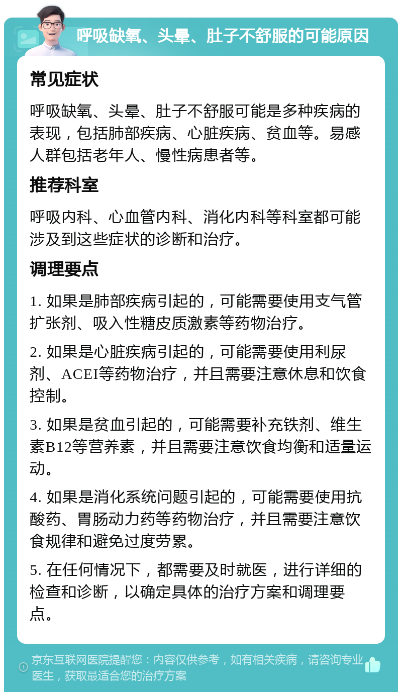 呼吸缺氧、头晕、肚子不舒服的可能原因 常见症状 呼吸缺氧、头晕、肚子不舒服可能是多种疾病的表现，包括肺部疾病、心脏疾病、贫血等。易感人群包括老年人、慢性病患者等。 推荐科室 呼吸内科、心血管内科、消化内科等科室都可能涉及到这些症状的诊断和治疗。 调理要点 1. 如果是肺部疾病引起的，可能需要使用支气管扩张剂、吸入性糖皮质激素等药物治疗。 2. 如果是心脏疾病引起的，可能需要使用利尿剂、ACEI等药物治疗，并且需要注意休息和饮食控制。 3. 如果是贫血引起的，可能需要补充铁剂、维生素B12等营养素，并且需要注意饮食均衡和适量运动。 4. 如果是消化系统问题引起的，可能需要使用抗酸药、胃肠动力药等药物治疗，并且需要注意饮食规律和避免过度劳累。 5. 在任何情况下，都需要及时就医，进行详细的检查和诊断，以确定具体的治疗方案和调理要点。