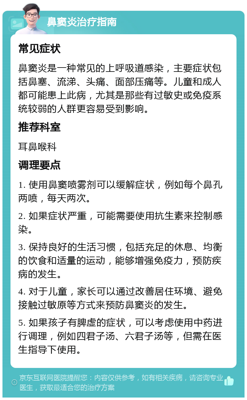 鼻窦炎治疗指南 常见症状 鼻窦炎是一种常见的上呼吸道感染，主要症状包括鼻塞、流涕、头痛、面部压痛等。儿童和成人都可能患上此病，尤其是那些有过敏史或免疫系统较弱的人群更容易受到影响。 推荐科室 耳鼻喉科 调理要点 1. 使用鼻窦喷雾剂可以缓解症状，例如每个鼻孔两喷，每天两次。 2. 如果症状严重，可能需要使用抗生素来控制感染。 3. 保持良好的生活习惯，包括充足的休息、均衡的饮食和适量的运动，能够增强免疫力，预防疾病的发生。 4. 对于儿童，家长可以通过改善居住环境、避免接触过敏原等方式来预防鼻窦炎的发生。 5. 如果孩子有脾虚的症状，可以考虑使用中药进行调理，例如四君子汤、六君子汤等，但需在医生指导下使用。