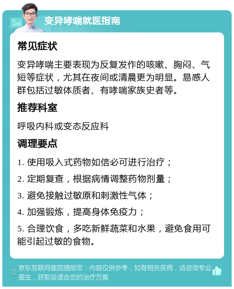 变异哮喘就医指南 常见症状 变异哮喘主要表现为反复发作的咳嗽、胸闷、气短等症状，尤其在夜间或清晨更为明显。易感人群包括过敏体质者、有哮喘家族史者等。 推荐科室 呼吸内科或变态反应科 调理要点 1. 使用吸入式药物如信必可进行治疗； 2. 定期复查，根据病情调整药物剂量； 3. 避免接触过敏原和刺激性气体； 4. 加强锻炼，提高身体免疫力； 5. 合理饮食，多吃新鲜蔬菜和水果，避免食用可能引起过敏的食物。