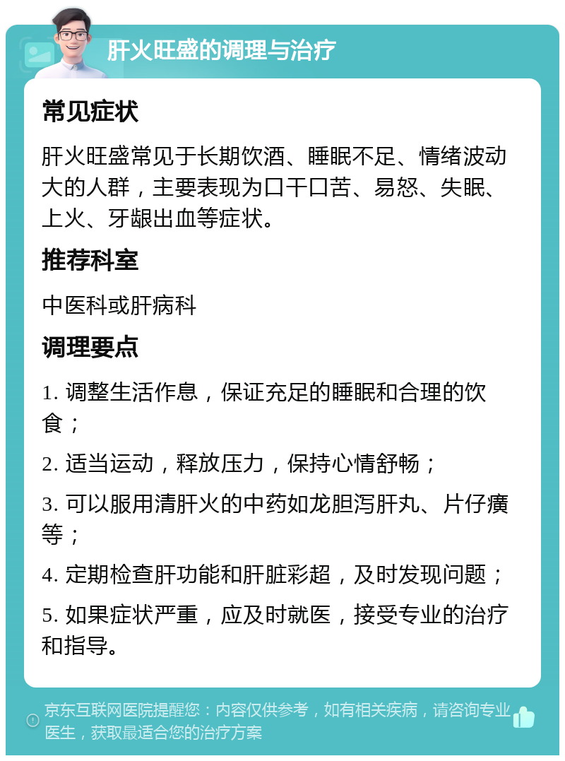 肝火旺盛的调理与治疗 常见症状 肝火旺盛常见于长期饮酒、睡眠不足、情绪波动大的人群，主要表现为口干口苦、易怒、失眠、上火、牙龈出血等症状。 推荐科室 中医科或肝病科 调理要点 1. 调整生活作息，保证充足的睡眠和合理的饮食； 2. 适当运动，释放压力，保持心情舒畅； 3. 可以服用清肝火的中药如龙胆泻肝丸、片仔癀等； 4. 定期检查肝功能和肝脏彩超，及时发现问题； 5. 如果症状严重，应及时就医，接受专业的治疗和指导。