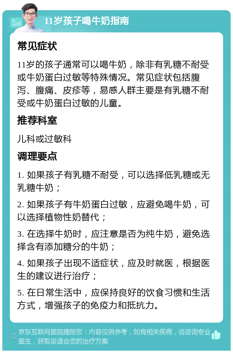 11岁孩子喝牛奶指南 常见症状 11岁的孩子通常可以喝牛奶，除非有乳糖不耐受或牛奶蛋白过敏等特殊情况。常见症状包括腹泻、腹痛、皮疹等，易感人群主要是有乳糖不耐受或牛奶蛋白过敏的儿童。 推荐科室 儿科或过敏科 调理要点 1. 如果孩子有乳糖不耐受，可以选择低乳糖或无乳糖牛奶； 2. 如果孩子有牛奶蛋白过敏，应避免喝牛奶，可以选择植物性奶替代； 3. 在选择牛奶时，应注意是否为纯牛奶，避免选择含有添加糖分的牛奶； 4. 如果孩子出现不适症状，应及时就医，根据医生的建议进行治疗； 5. 在日常生活中，应保持良好的饮食习惯和生活方式，增强孩子的免疫力和抵抗力。