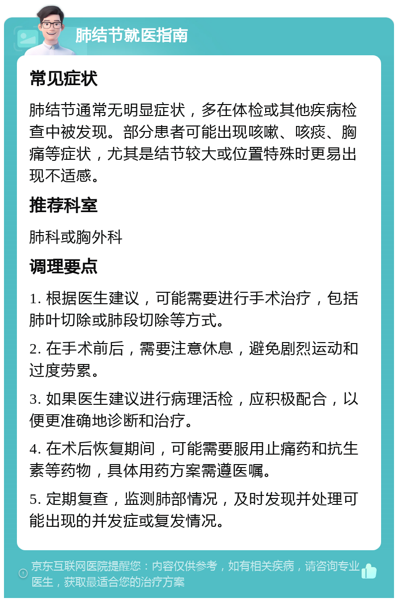 肺结节就医指南 常见症状 肺结节通常无明显症状，多在体检或其他疾病检查中被发现。部分患者可能出现咳嗽、咳痰、胸痛等症状，尤其是结节较大或位置特殊时更易出现不适感。 推荐科室 肺科或胸外科 调理要点 1. 根据医生建议，可能需要进行手术治疗，包括肺叶切除或肺段切除等方式。 2. 在手术前后，需要注意休息，避免剧烈运动和过度劳累。 3. 如果医生建议进行病理活检，应积极配合，以便更准确地诊断和治疗。 4. 在术后恢复期间，可能需要服用止痛药和抗生素等药物，具体用药方案需遵医嘱。 5. 定期复查，监测肺部情况，及时发现并处理可能出现的并发症或复发情况。