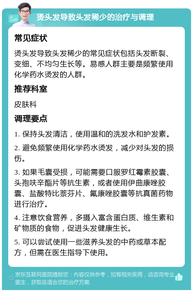 烫头发导致头发稀少的治疗与调理 常见症状 烫头发导致头发稀少的常见症状包括头发断裂、变细、不均匀生长等。易感人群主要是频繁使用化学药水烫发的人群。 推荐科室 皮肤科 调理要点 1. 保持头发清洁，使用温和的洗发水和护发素。 2. 避免频繁使用化学药水烫发，减少对头发的损伤。 3. 如果毛囊受损，可能需要口服罗红霉素胶囊、头孢呋辛酯片等抗生素，或者使用伊曲康唑胶囊、盐酸特比萘芬片、氟康唑胶囊等抗真菌药物进行治疗。 4. 注意饮食营养，多摄入富含蛋白质、维生素和矿物质的食物，促进头发健康生长。 5. 可以尝试使用一些滋养头发的中药或草本配方，但需在医生指导下使用。