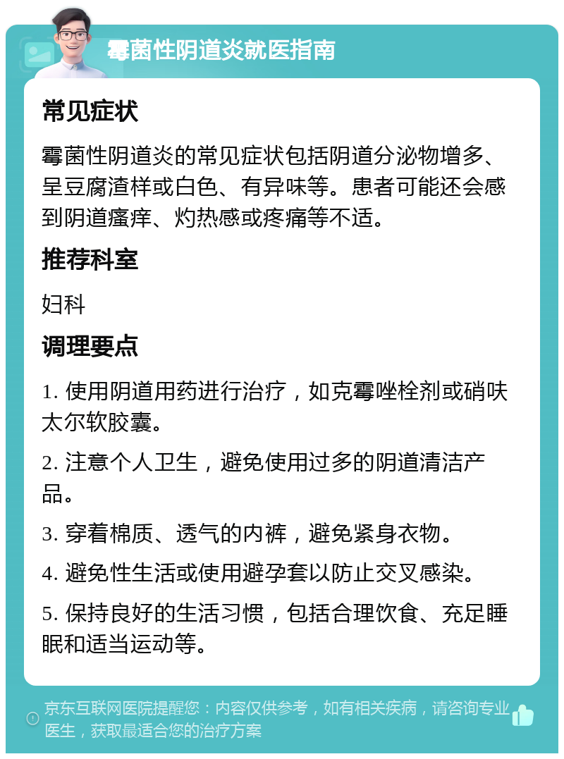 霉菌性阴道炎就医指南 常见症状 霉菌性阴道炎的常见症状包括阴道分泌物增多、呈豆腐渣样或白色、有异味等。患者可能还会感到阴道瘙痒、灼热感或疼痛等不适。 推荐科室 妇科 调理要点 1. 使用阴道用药进行治疗，如克霉唑栓剂或硝呋太尔软胶囊。 2. 注意个人卫生，避免使用过多的阴道清洁产品。 3. 穿着棉质、透气的内裤，避免紧身衣物。 4. 避免性生活或使用避孕套以防止交叉感染。 5. 保持良好的生活习惯，包括合理饮食、充足睡眠和适当运动等。