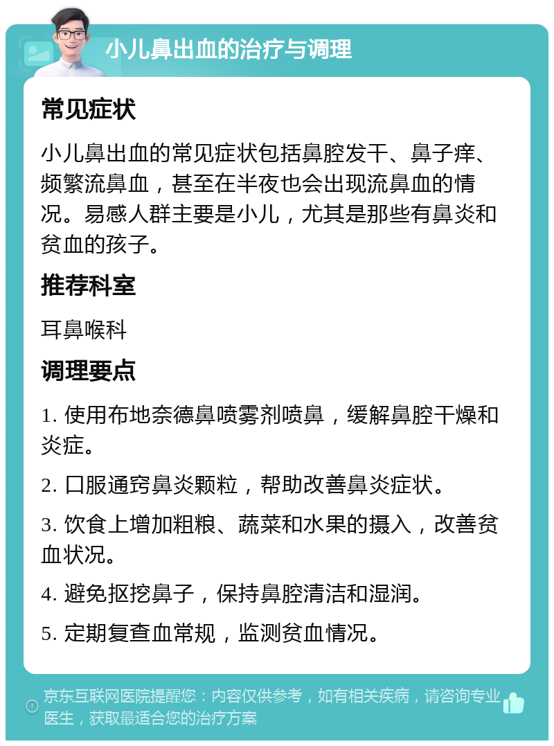 小儿鼻出血的治疗与调理 常见症状 小儿鼻出血的常见症状包括鼻腔发干、鼻子痒、频繁流鼻血，甚至在半夜也会出现流鼻血的情况。易感人群主要是小儿，尤其是那些有鼻炎和贫血的孩子。 推荐科室 耳鼻喉科 调理要点 1. 使用布地奈德鼻喷雾剂喷鼻，缓解鼻腔干燥和炎症。 2. 口服通窍鼻炎颗粒，帮助改善鼻炎症状。 3. 饮食上增加粗粮、蔬菜和水果的摄入，改善贫血状况。 4. 避免抠挖鼻子，保持鼻腔清洁和湿润。 5. 定期复查血常规，监测贫血情况。