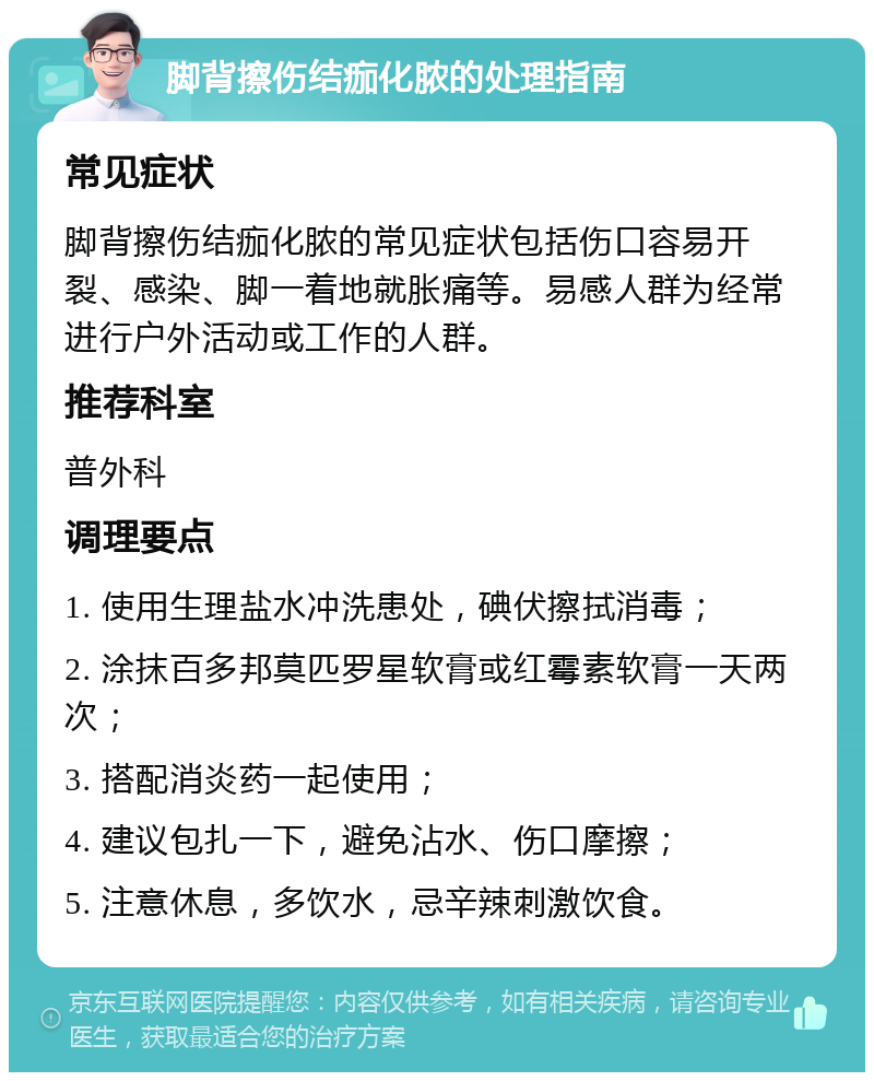 脚背擦伤结痂化脓的处理指南 常见症状 脚背擦伤结痂化脓的常见症状包括伤口容易开裂、感染、脚一着地就胀痛等。易感人群为经常进行户外活动或工作的人群。 推荐科室 普外科 调理要点 1. 使用生理盐水冲洗患处，碘伏擦拭消毒； 2. 涂抹百多邦莫匹罗星软膏或红霉素软膏一天两次； 3. 搭配消炎药一起使用； 4. 建议包扎一下，避免沾水、伤口摩擦； 5. 注意休息，多饮水，忌辛辣刺激饮食。