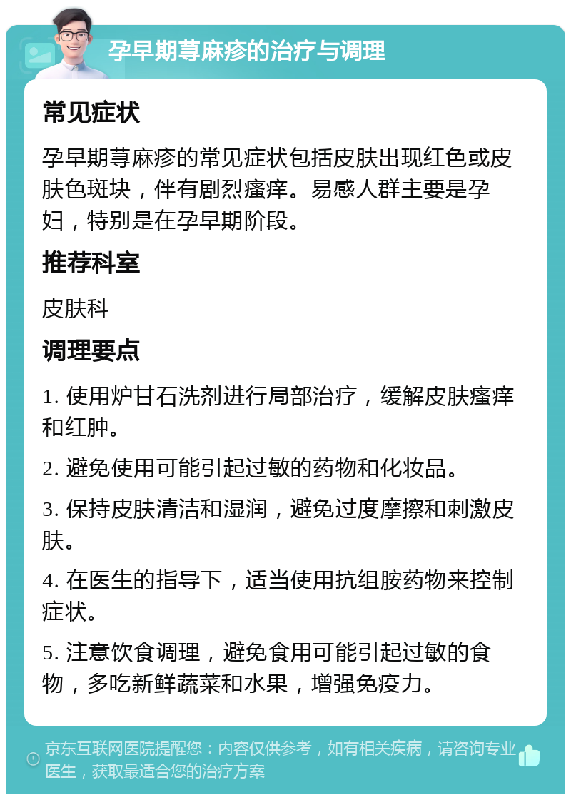 孕早期荨麻疹的治疗与调理 常见症状 孕早期荨麻疹的常见症状包括皮肤出现红色或皮肤色斑块，伴有剧烈瘙痒。易感人群主要是孕妇，特别是在孕早期阶段。 推荐科室 皮肤科 调理要点 1. 使用炉甘石洗剂进行局部治疗，缓解皮肤瘙痒和红肿。 2. 避免使用可能引起过敏的药物和化妆品。 3. 保持皮肤清洁和湿润，避免过度摩擦和刺激皮肤。 4. 在医生的指导下，适当使用抗组胺药物来控制症状。 5. 注意饮食调理，避免食用可能引起过敏的食物，多吃新鲜蔬菜和水果，增强免疫力。