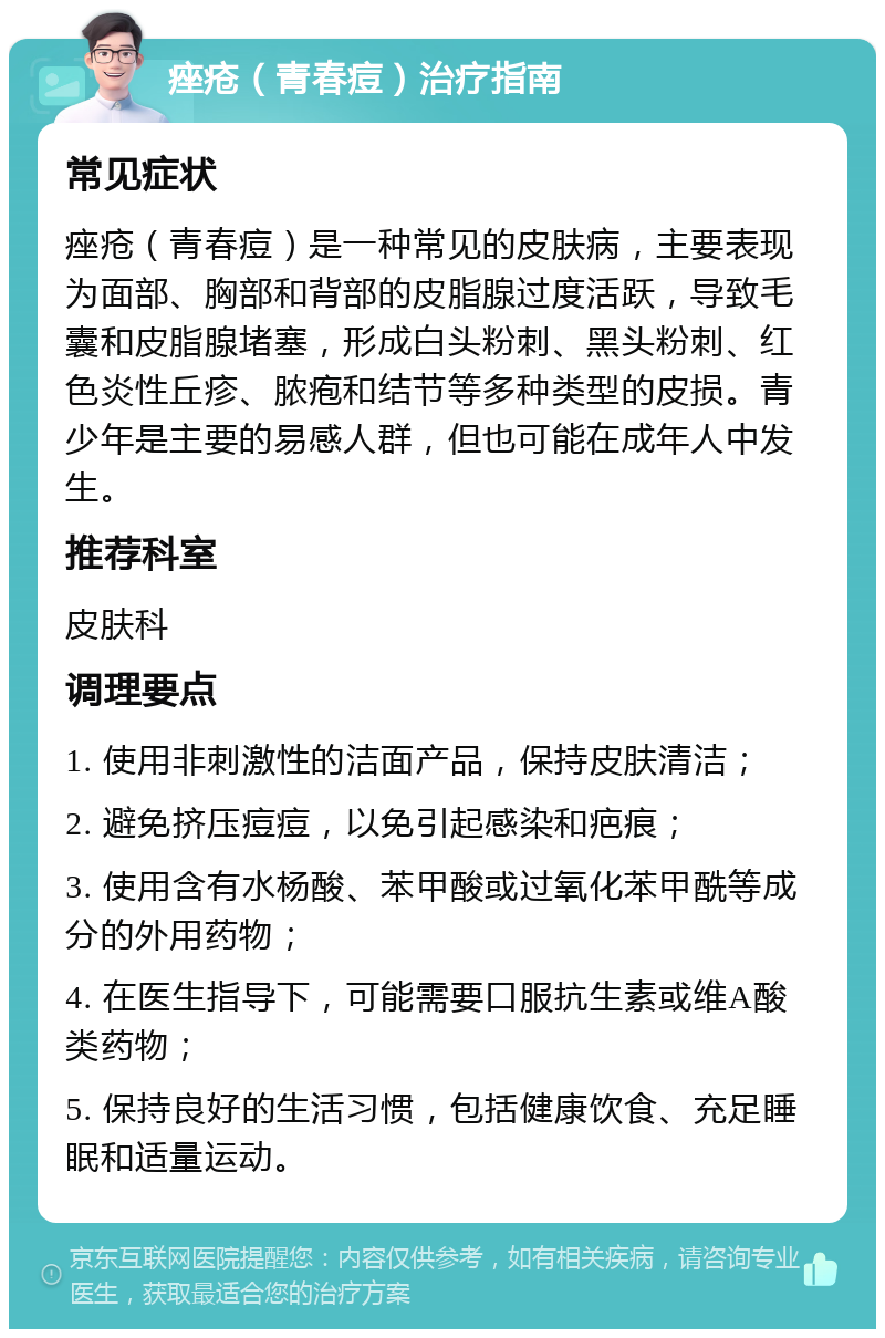 痤疮（青春痘）治疗指南 常见症状 痤疮（青春痘）是一种常见的皮肤病，主要表现为面部、胸部和背部的皮脂腺过度活跃，导致毛囊和皮脂腺堵塞，形成白头粉刺、黑头粉刺、红色炎性丘疹、脓疱和结节等多种类型的皮损。青少年是主要的易感人群，但也可能在成年人中发生。 推荐科室 皮肤科 调理要点 1. 使用非刺激性的洁面产品，保持皮肤清洁； 2. 避免挤压痘痘，以免引起感染和疤痕； 3. 使用含有水杨酸、苯甲酸或过氧化苯甲酰等成分的外用药物； 4. 在医生指导下，可能需要口服抗生素或维A酸类药物； 5. 保持良好的生活习惯，包括健康饮食、充足睡眠和适量运动。