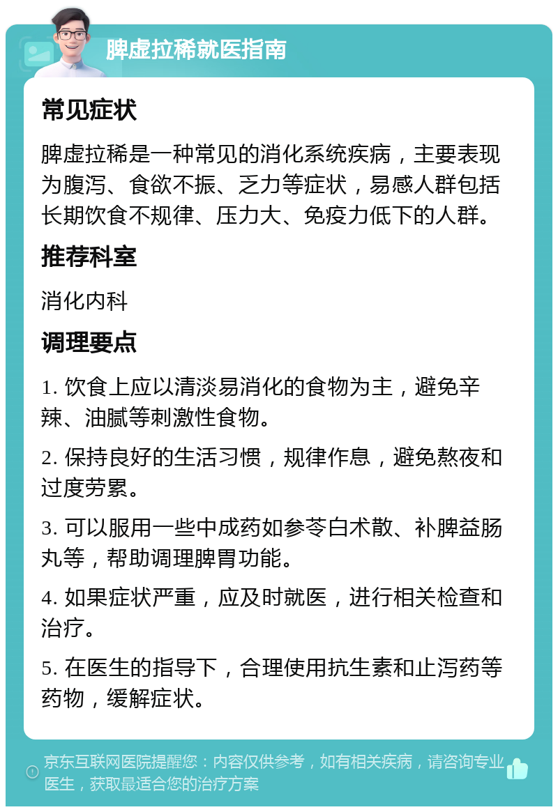 脾虚拉稀就医指南 常见症状 脾虚拉稀是一种常见的消化系统疾病，主要表现为腹泻、食欲不振、乏力等症状，易感人群包括长期饮食不规律、压力大、免疫力低下的人群。 推荐科室 消化内科 调理要点 1. 饮食上应以清淡易消化的食物为主，避免辛辣、油腻等刺激性食物。 2. 保持良好的生活习惯，规律作息，避免熬夜和过度劳累。 3. 可以服用一些中成药如参苓白术散、补脾益肠丸等，帮助调理脾胃功能。 4. 如果症状严重，应及时就医，进行相关检查和治疗。 5. 在医生的指导下，合理使用抗生素和止泻药等药物，缓解症状。