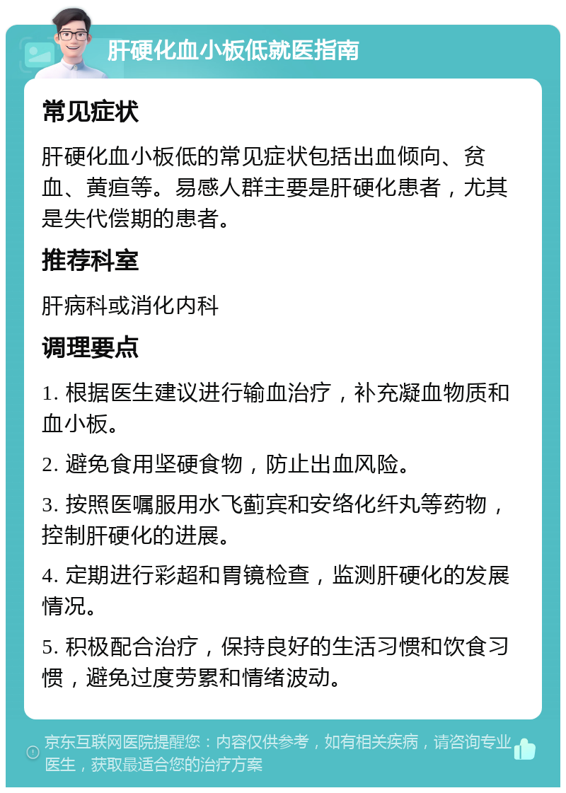 肝硬化血小板低就医指南 常见症状 肝硬化血小板低的常见症状包括出血倾向、贫血、黄疸等。易感人群主要是肝硬化患者，尤其是失代偿期的患者。 推荐科室 肝病科或消化内科 调理要点 1. 根据医生建议进行输血治疗，补充凝血物质和血小板。 2. 避免食用坚硬食物，防止出血风险。 3. 按照医嘱服用水飞蓟宾和安络化纤丸等药物，控制肝硬化的进展。 4. 定期进行彩超和胃镜检查，监测肝硬化的发展情况。 5. 积极配合治疗，保持良好的生活习惯和饮食习惯，避免过度劳累和情绪波动。