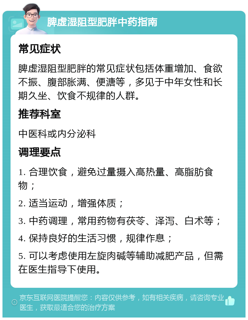 脾虚湿阻型肥胖中药指南 常见症状 脾虚湿阻型肥胖的常见症状包括体重增加、食欲不振、腹部胀满、便溏等，多见于中年女性和长期久坐、饮食不规律的人群。 推荐科室 中医科或内分泌科 调理要点 1. 合理饮食，避免过量摄入高热量、高脂肪食物； 2. 适当运动，增强体质； 3. 中药调理，常用药物有茯苓、泽泻、白术等； 4. 保持良好的生活习惯，规律作息； 5. 可以考虑使用左旋肉碱等辅助减肥产品，但需在医生指导下使用。