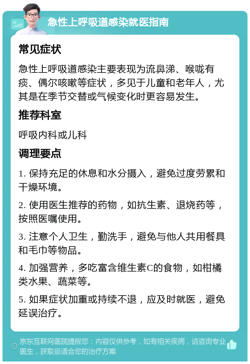 急性上呼吸道感染就医指南 常见症状 急性上呼吸道感染主要表现为流鼻涕、喉咙有痰、偶尔咳嗽等症状，多见于儿童和老年人，尤其是在季节交替或气候变化时更容易发生。 推荐科室 呼吸内科或儿科 调理要点 1. 保持充足的休息和水分摄入，避免过度劳累和干燥环境。 2. 使用医生推荐的药物，如抗生素、退烧药等，按照医嘱使用。 3. 注意个人卫生，勤洗手，避免与他人共用餐具和毛巾等物品。 4. 加强营养，多吃富含维生素C的食物，如柑橘类水果、蔬菜等。 5. 如果症状加重或持续不退，应及时就医，避免延误治疗。