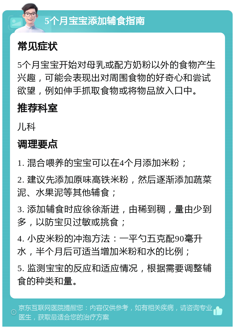 5个月宝宝添加辅食指南 常见症状 5个月宝宝开始对母乳或配方奶粉以外的食物产生兴趣，可能会表现出对周围食物的好奇心和尝试欲望，例如伸手抓取食物或将物品放入口中。 推荐科室 儿科 调理要点 1. 混合喂养的宝宝可以在4个月添加米粉； 2. 建议先添加原味高铁米粉，然后逐渐添加蔬菜泥、水果泥等其他辅食； 3. 添加辅食时应徐徐渐进，由稀到稠，量由少到多，以防宝贝过敏或挑食； 4. 小皮米粉的冲泡方法：一平勺五克配90毫升水，半个月后可适当增加米粉和水的比例； 5. 监测宝宝的反应和适应情况，根据需要调整辅食的种类和量。