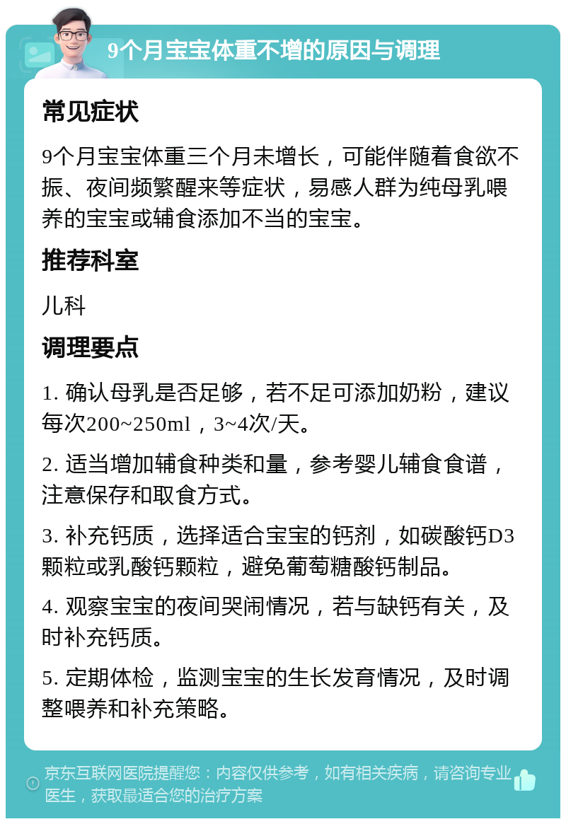 9个月宝宝体重不增的原因与调理 常见症状 9个月宝宝体重三个月未增长，可能伴随着食欲不振、夜间频繁醒来等症状，易感人群为纯母乳喂养的宝宝或辅食添加不当的宝宝。 推荐科室 儿科 调理要点 1. 确认母乳是否足够，若不足可添加奶粉，建议每次200~250ml，3~4次/天。 2. 适当增加辅食种类和量，参考婴儿辅食食谱，注意保存和取食方式。 3. 补充钙质，选择适合宝宝的钙剂，如碳酸钙D3颗粒或乳酸钙颗粒，避免葡萄糖酸钙制品。 4. 观察宝宝的夜间哭闹情况，若与缺钙有关，及时补充钙质。 5. 定期体检，监测宝宝的生长发育情况，及时调整喂养和补充策略。