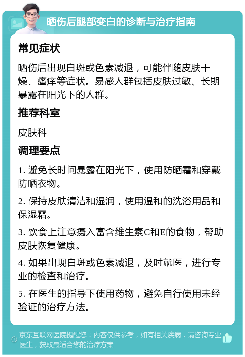 晒伤后腿部变白的诊断与治疗指南 常见症状 晒伤后出现白斑或色素减退，可能伴随皮肤干燥、瘙痒等症状。易感人群包括皮肤过敏、长期暴露在阳光下的人群。 推荐科室 皮肤科 调理要点 1. 避免长时间暴露在阳光下，使用防晒霜和穿戴防晒衣物。 2. 保持皮肤清洁和湿润，使用温和的洗浴用品和保湿霜。 3. 饮食上注意摄入富含维生素C和E的食物，帮助皮肤恢复健康。 4. 如果出现白斑或色素减退，及时就医，进行专业的检查和治疗。 5. 在医生的指导下使用药物，避免自行使用未经验证的治疗方法。