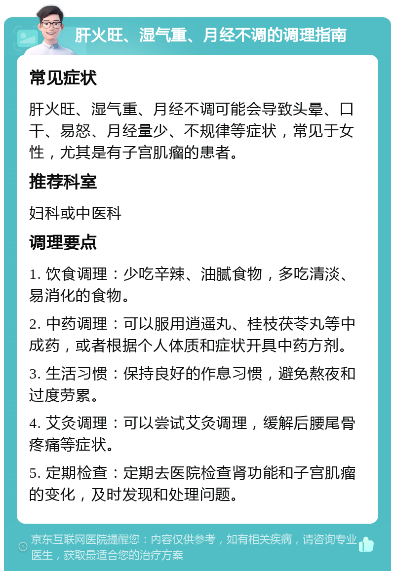 肝火旺、湿气重、月经不调的调理指南 常见症状 肝火旺、湿气重、月经不调可能会导致头晕、口干、易怒、月经量少、不规律等症状，常见于女性，尤其是有子宫肌瘤的患者。 推荐科室 妇科或中医科 调理要点 1. 饮食调理：少吃辛辣、油腻食物，多吃清淡、易消化的食物。 2. 中药调理：可以服用逍遥丸、桂枝茯苓丸等中成药，或者根据个人体质和症状开具中药方剂。 3. 生活习惯：保持良好的作息习惯，避免熬夜和过度劳累。 4. 艾灸调理：可以尝试艾灸调理，缓解后腰尾骨疼痛等症状。 5. 定期检查：定期去医院检查肾功能和子宫肌瘤的变化，及时发现和处理问题。