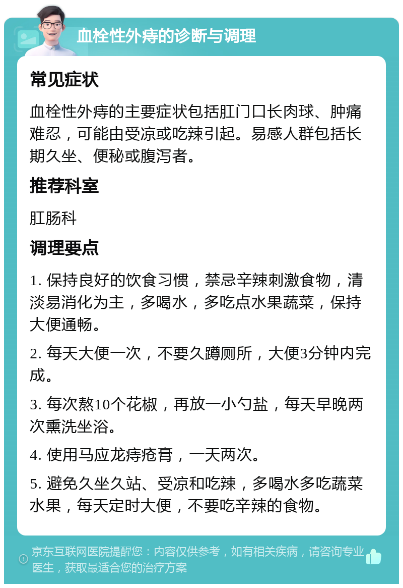 血栓性外痔的诊断与调理 常见症状 血栓性外痔的主要症状包括肛门口长肉球、肿痛难忍，可能由受凉或吃辣引起。易感人群包括长期久坐、便秘或腹泻者。 推荐科室 肛肠科 调理要点 1. 保持良好的饮食习惯，禁忌辛辣刺激食物，清淡易消化为主，多喝水，多吃点水果蔬菜，保持大便通畅。 2. 每天大便一次，不要久蹲厕所，大便3分钟内完成。 3. 每次熬10个花椒，再放一小勺盐，每天早晚两次熏洗坐浴。 4. 使用马应龙痔疮膏，一天两次。 5. 避免久坐久站、受凉和吃辣，多喝水多吃蔬菜水果，每天定时大便，不要吃辛辣的食物。