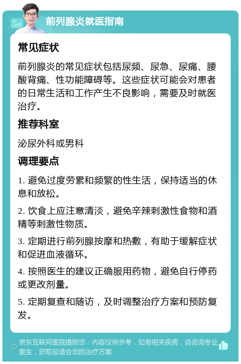 前列腺炎就医指南 常见症状 前列腺炎的常见症状包括尿频、尿急、尿痛、腰酸背痛、性功能障碍等。这些症状可能会对患者的日常生活和工作产生不良影响，需要及时就医治疗。 推荐科室 泌尿外科或男科 调理要点 1. 避免过度劳累和频繁的性生活，保持适当的休息和放松。 2. 饮食上应注意清淡，避免辛辣刺激性食物和酒精等刺激性物质。 3. 定期进行前列腺按摩和热敷，有助于缓解症状和促进血液循环。 4. 按照医生的建议正确服用药物，避免自行停药或更改剂量。 5. 定期复查和随访，及时调整治疗方案和预防复发。