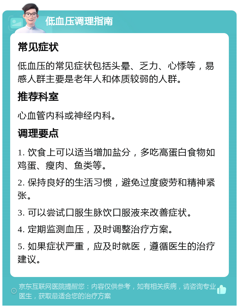 低血压调理指南 常见症状 低血压的常见症状包括头晕、乏力、心悸等，易感人群主要是老年人和体质较弱的人群。 推荐科室 心血管内科或神经内科。 调理要点 1. 饮食上可以适当增加盐分，多吃高蛋白食物如鸡蛋、瘦肉、鱼类等。 2. 保持良好的生活习惯，避免过度疲劳和精神紧张。 3. 可以尝试口服生脉饮口服液来改善症状。 4. 定期监测血压，及时调整治疗方案。 5. 如果症状严重，应及时就医，遵循医生的治疗建议。