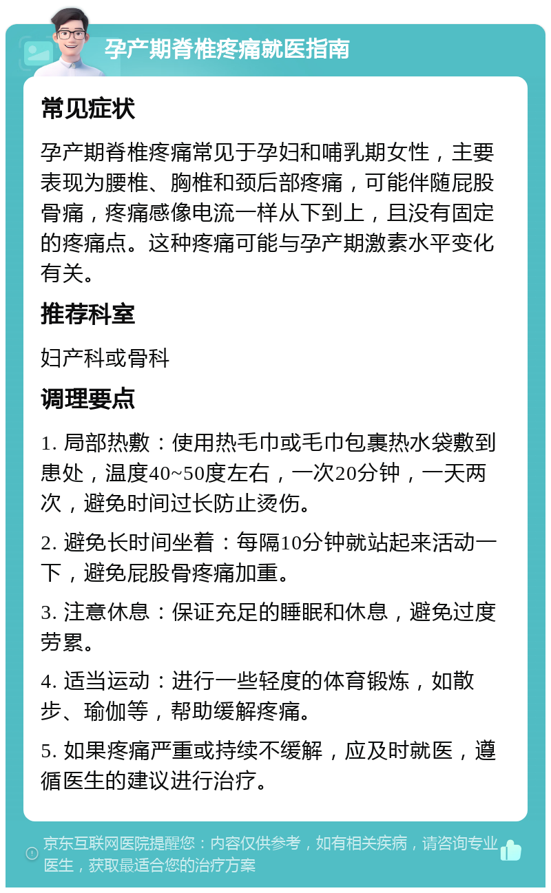 孕产期脊椎疼痛就医指南 常见症状 孕产期脊椎疼痛常见于孕妇和哺乳期女性，主要表现为腰椎、胸椎和颈后部疼痛，可能伴随屁股骨痛，疼痛感像电流一样从下到上，且没有固定的疼痛点。这种疼痛可能与孕产期激素水平变化有关。 推荐科室 妇产科或骨科 调理要点 1. 局部热敷：使用热毛巾或毛巾包裹热水袋敷到患处，温度40~50度左右，一次20分钟，一天两次，避免时间过长防止烫伤。 2. 避免长时间坐着：每隔10分钟就站起来活动一下，避免屁股骨疼痛加重。 3. 注意休息：保证充足的睡眠和休息，避免过度劳累。 4. 适当运动：进行一些轻度的体育锻炼，如散步、瑜伽等，帮助缓解疼痛。 5. 如果疼痛严重或持续不缓解，应及时就医，遵循医生的建议进行治疗。