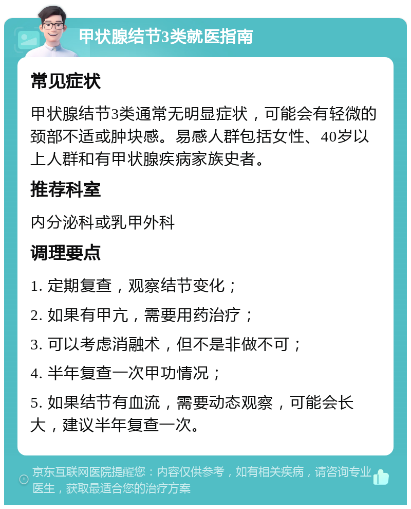 甲状腺结节3类就医指南 常见症状 甲状腺结节3类通常无明显症状，可能会有轻微的颈部不适或肿块感。易感人群包括女性、40岁以上人群和有甲状腺疾病家族史者。 推荐科室 内分泌科或乳甲外科 调理要点 1. 定期复查，观察结节变化； 2. 如果有甲亢，需要用药治疗； 3. 可以考虑消融术，但不是非做不可； 4. 半年复查一次甲功情况； 5. 如果结节有血流，需要动态观察，可能会长大，建议半年复查一次。