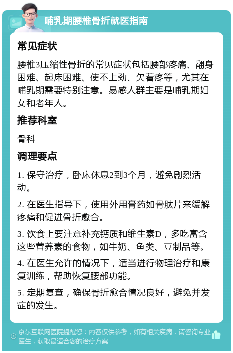 哺乳期腰椎骨折就医指南 常见症状 腰椎3压缩性骨折的常见症状包括腰部疼痛、翻身困难、起床困难、使不上劲、欠着疼等，尤其在哺乳期需要特别注意。易感人群主要是哺乳期妇女和老年人。 推荐科室 骨科 调理要点 1. 保守治疗，卧床休息2到3个月，避免剧烈活动。 2. 在医生指导下，使用外用膏药如骨肽片来缓解疼痛和促进骨折愈合。 3. 饮食上要注意补充钙质和维生素D，多吃富含这些营养素的食物，如牛奶、鱼类、豆制品等。 4. 在医生允许的情况下，适当进行物理治疗和康复训练，帮助恢复腰部功能。 5. 定期复查，确保骨折愈合情况良好，避免并发症的发生。