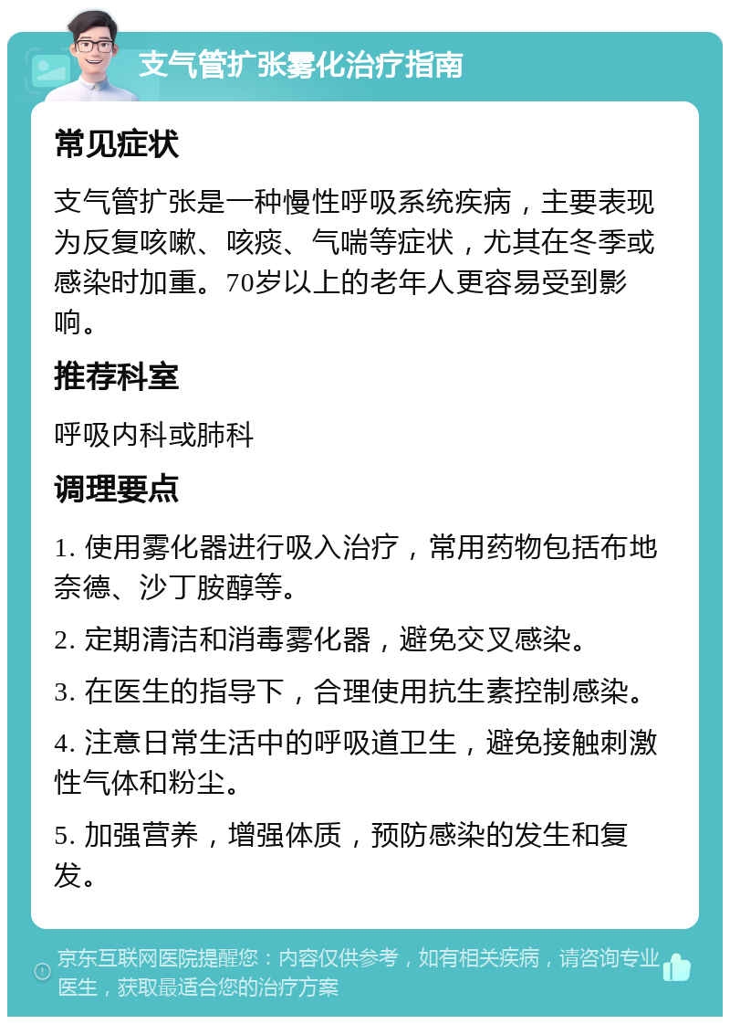 支气管扩张雾化治疗指南 常见症状 支气管扩张是一种慢性呼吸系统疾病，主要表现为反复咳嗽、咳痰、气喘等症状，尤其在冬季或感染时加重。70岁以上的老年人更容易受到影响。 推荐科室 呼吸内科或肺科 调理要点 1. 使用雾化器进行吸入治疗，常用药物包括布地奈德、沙丁胺醇等。 2. 定期清洁和消毒雾化器，避免交叉感染。 3. 在医生的指导下，合理使用抗生素控制感染。 4. 注意日常生活中的呼吸道卫生，避免接触刺激性气体和粉尘。 5. 加强营养，增强体质，预防感染的发生和复发。