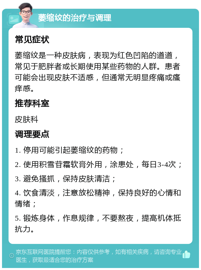 萎缩纹的治疗与调理 常见症状 萎缩纹是一种皮肤病，表现为红色凹陷的道道，常见于肥胖者或长期使用某些药物的人群。患者可能会出现皮肤不适感，但通常无明显疼痛或瘙痒感。 推荐科室 皮肤科 调理要点 1. 停用可能引起萎缩纹的药物； 2. 使用积雪苷霜软膏外用，涂患处，每日3-4次； 3. 避免搔抓，保持皮肤清洁； 4. 饮食清淡，注意放松精神，保持良好的心情和情绪； 5. 锻炼身体，作息规律，不要熬夜，提高机体抵抗力。