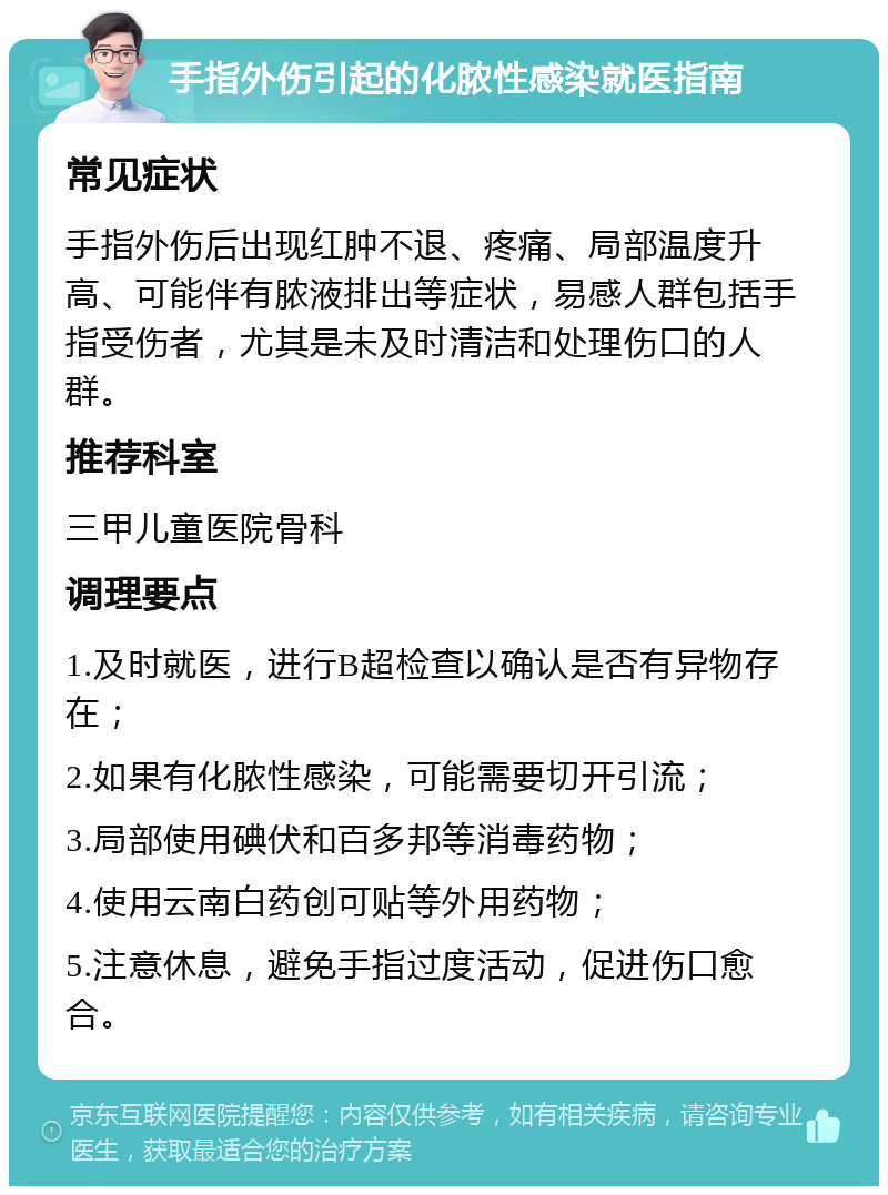 手指外伤引起的化脓性感染就医指南 常见症状 手指外伤后出现红肿不退、疼痛、局部温度升高、可能伴有脓液排出等症状，易感人群包括手指受伤者，尤其是未及时清洁和处理伤口的人群。 推荐科室 三甲儿童医院骨科 调理要点 1.及时就医，进行B超检查以确认是否有异物存在； 2.如果有化脓性感染，可能需要切开引流； 3.局部使用碘伏和百多邦等消毒药物； 4.使用云南白药创可贴等外用药物； 5.注意休息，避免手指过度活动，促进伤口愈合。