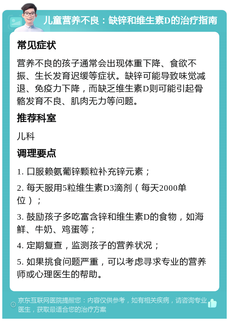 儿童营养不良：缺锌和维生素D的治疗指南 常见症状 营养不良的孩子通常会出现体重下降、食欲不振、生长发育迟缓等症状。缺锌可能导致味觉减退、免疫力下降，而缺乏维生素D则可能引起骨骼发育不良、肌肉无力等问题。 推荐科室 儿科 调理要点 1. 口服赖氨葡锌颗粒补充锌元素； 2. 每天服用5粒维生素D3滴剂（每天2000单位）； 3. 鼓励孩子多吃富含锌和维生素D的食物，如海鲜、牛奶、鸡蛋等； 4. 定期复查，监测孩子的营养状况； 5. 如果挑食问题严重，可以考虑寻求专业的营养师或心理医生的帮助。