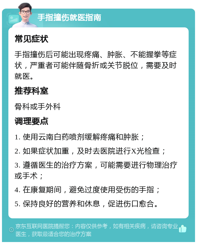 手指撞伤就医指南 常见症状 手指撞伤后可能出现疼痛、肿胀、不能握拳等症状，严重者可能伴随骨折或关节脱位，需要及时就医。 推荐科室 骨科或手外科 调理要点 1. 使用云南白药喷剂缓解疼痛和肿胀； 2. 如果症状加重，及时去医院进行X光检查； 3. 遵循医生的治疗方案，可能需要进行物理治疗或手术； 4. 在康复期间，避免过度使用受伤的手指； 5. 保持良好的营养和休息，促进伤口愈合。