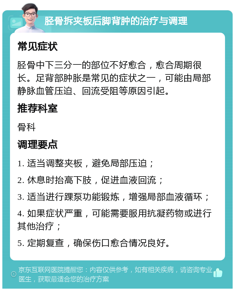 胫骨拆夹板后脚背肿的治疗与调理 常见症状 胫骨中下三分一的部位不好愈合，愈合周期很长。足背部肿胀是常见的症状之一，可能由局部静脉血管压迫、回流受阻等原因引起。 推荐科室 骨科 调理要点 1. 适当调整夹板，避免局部压迫； 2. 休息时抬高下肢，促进血液回流； 3. 适当进行踝泵功能锻炼，增强局部血液循环； 4. 如果症状严重，可能需要服用抗凝药物或进行其他治疗； 5. 定期复查，确保伤口愈合情况良好。