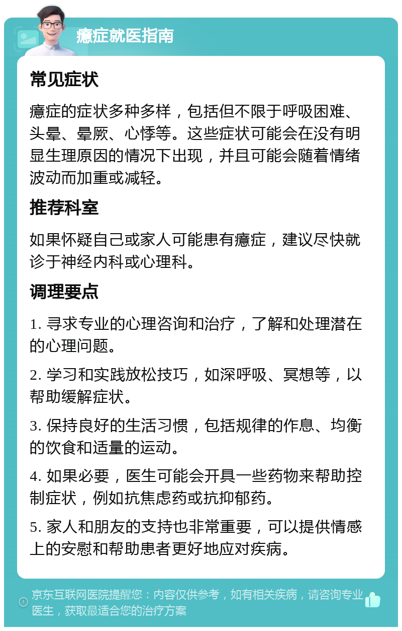 癔症就医指南 常见症状 癔症的症状多种多样，包括但不限于呼吸困难、头晕、晕厥、心悸等。这些症状可能会在没有明显生理原因的情况下出现，并且可能会随着情绪波动而加重或减轻。 推荐科室 如果怀疑自己或家人可能患有癔症，建议尽快就诊于神经内科或心理科。 调理要点 1. 寻求专业的心理咨询和治疗，了解和处理潜在的心理问题。 2. 学习和实践放松技巧，如深呼吸、冥想等，以帮助缓解症状。 3. 保持良好的生活习惯，包括规律的作息、均衡的饮食和适量的运动。 4. 如果必要，医生可能会开具一些药物来帮助控制症状，例如抗焦虑药或抗抑郁药。 5. 家人和朋友的支持也非常重要，可以提供情感上的安慰和帮助患者更好地应对疾病。