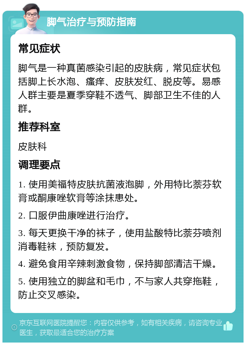 脚气治疗与预防指南 常见症状 脚气是一种真菌感染引起的皮肤病，常见症状包括脚上长水泡、瘙痒、皮肤发红、脱皮等。易感人群主要是夏季穿鞋不透气、脚部卫生不佳的人群。 推荐科室 皮肤科 调理要点 1. 使用美福特皮肤抗菌液泡脚，外用特比萘芬软膏或酮康唑软膏等涂抹患处。 2. 口服伊曲康唑进行治疗。 3. 每天更换干净的袜子，使用盐酸特比萘芬喷剂消毒鞋袜，预防复发。 4. 避免食用辛辣刺激食物，保持脚部清洁干燥。 5. 使用独立的脚盆和毛巾，不与家人共穿拖鞋，防止交叉感染。