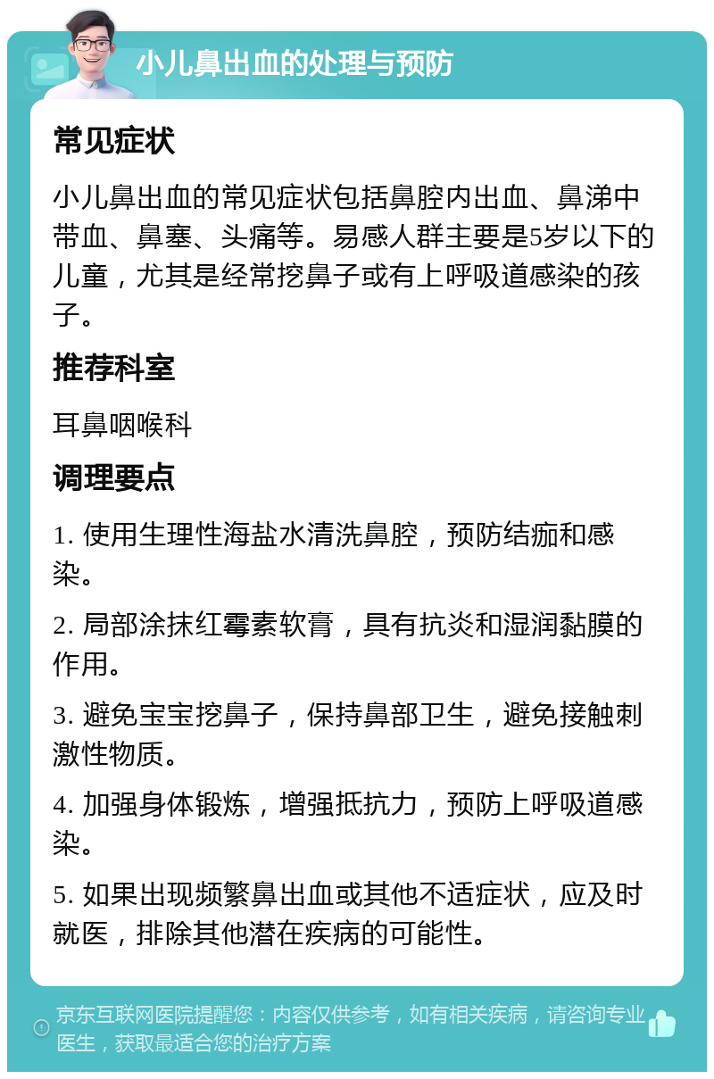 小儿鼻出血的处理与预防 常见症状 小儿鼻出血的常见症状包括鼻腔内出血、鼻涕中带血、鼻塞、头痛等。易感人群主要是5岁以下的儿童，尤其是经常挖鼻子或有上呼吸道感染的孩子。 推荐科室 耳鼻咽喉科 调理要点 1. 使用生理性海盐水清洗鼻腔，预防结痂和感染。 2. 局部涂抹红霉素软膏，具有抗炎和湿润黏膜的作用。 3. 避免宝宝挖鼻子，保持鼻部卫生，避免接触刺激性物质。 4. 加强身体锻炼，增强抵抗力，预防上呼吸道感染。 5. 如果出现频繁鼻出血或其他不适症状，应及时就医，排除其他潜在疾病的可能性。