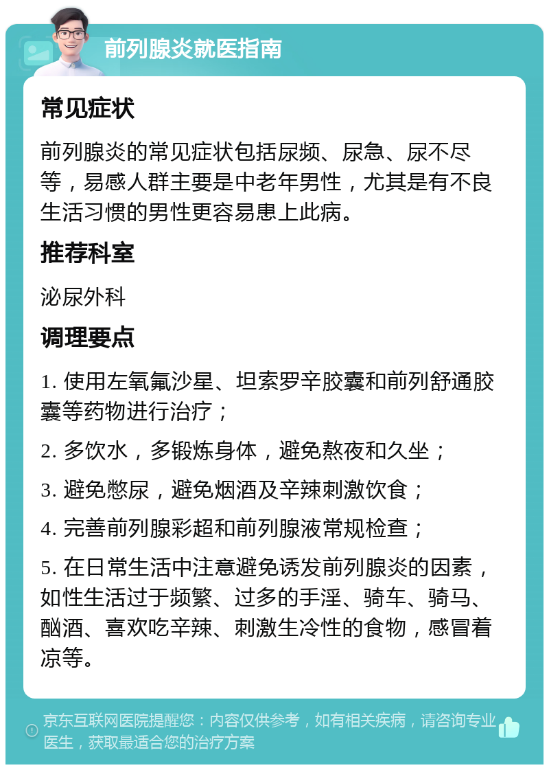 前列腺炎就医指南 常见症状 前列腺炎的常见症状包括尿频、尿急、尿不尽等，易感人群主要是中老年男性，尤其是有不良生活习惯的男性更容易患上此病。 推荐科室 泌尿外科 调理要点 1. 使用左氧氟沙星、坦索罗辛胶囊和前列舒通胶囊等药物进行治疗； 2. 多饮水，多锻炼身体，避免熬夜和久坐； 3. 避免憋尿，避免烟酒及辛辣刺激饮食； 4. 完善前列腺彩超和前列腺液常规检查； 5. 在日常生活中注意避免诱发前列腺炎的因素，如性生活过于频繁、过多的手淫、骑车、骑马、酗酒、喜欢吃辛辣、刺激生冷性的食物，感冒着凉等。