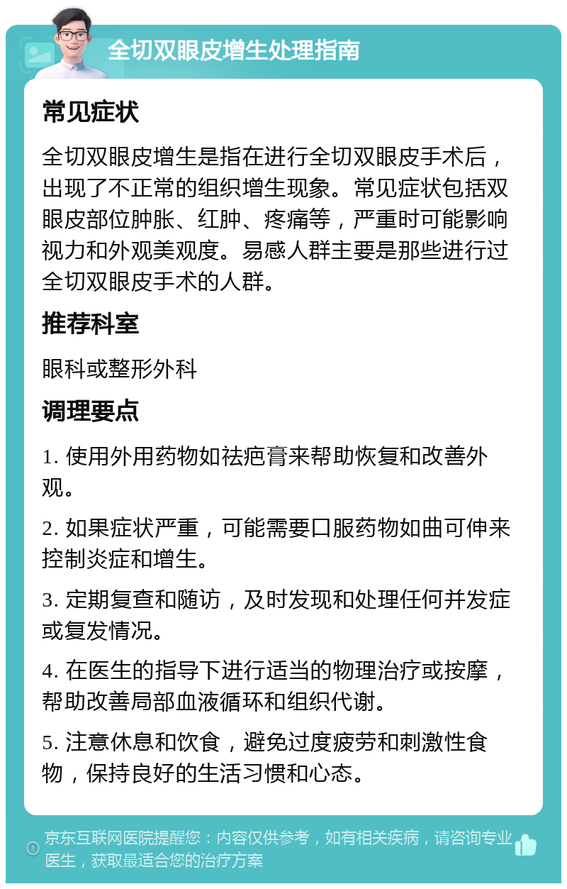 全切双眼皮增生处理指南 常见症状 全切双眼皮增生是指在进行全切双眼皮手术后，出现了不正常的组织增生现象。常见症状包括双眼皮部位肿胀、红肿、疼痛等，严重时可能影响视力和外观美观度。易感人群主要是那些进行过全切双眼皮手术的人群。 推荐科室 眼科或整形外科 调理要点 1. 使用外用药物如祛疤膏来帮助恢复和改善外观。 2. 如果症状严重，可能需要口服药物如曲可伸来控制炎症和增生。 3. 定期复查和随访，及时发现和处理任何并发症或复发情况。 4. 在医生的指导下进行适当的物理治疗或按摩，帮助改善局部血液循环和组织代谢。 5. 注意休息和饮食，避免过度疲劳和刺激性食物，保持良好的生活习惯和心态。