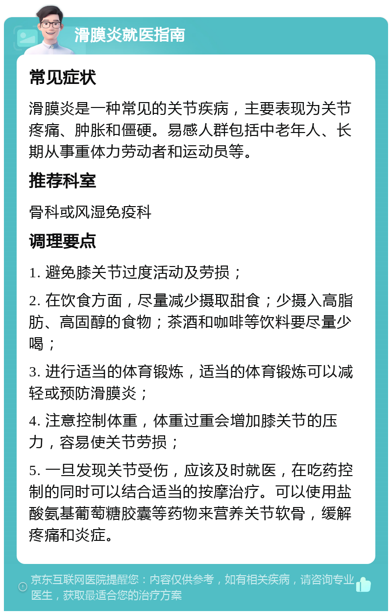 滑膜炎就医指南 常见症状 滑膜炎是一种常见的关节疾病，主要表现为关节疼痛、肿胀和僵硬。易感人群包括中老年人、长期从事重体力劳动者和运动员等。 推荐科室 骨科或风湿免疫科 调理要点 1. 避免膝关节过度活动及劳损； 2. 在饮食方面，尽量减少摄取甜食；少摄入高脂肪、高固醇的食物；茶酒和咖啡等饮料要尽量少喝； 3. 进行适当的体育锻炼，适当的体育锻炼可以减轻或预防滑膜炎； 4. 注意控制体重，体重过重会增加膝关节的压力，容易使关节劳损； 5. 一旦发现关节受伤，应该及时就医，在吃药控制的同时可以结合适当的按摩治疗。可以使用盐酸氨基葡萄糖胶囊等药物来营养关节软骨，缓解疼痛和炎症。