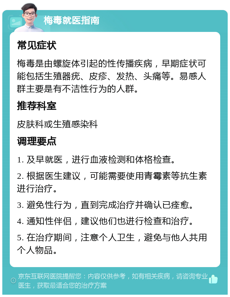 梅毒就医指南 常见症状 梅毒是由螺旋体引起的性传播疾病，早期症状可能包括生殖器疣、皮疹、发热、头痛等。易感人群主要是有不洁性行为的人群。 推荐科室 皮肤科或生殖感染科 调理要点 1. 及早就医，进行血液检测和体格检查。 2. 根据医生建议，可能需要使用青霉素等抗生素进行治疗。 3. 避免性行为，直到完成治疗并确认已痊愈。 4. 通知性伴侣，建议他们也进行检查和治疗。 5. 在治疗期间，注意个人卫生，避免与他人共用个人物品。