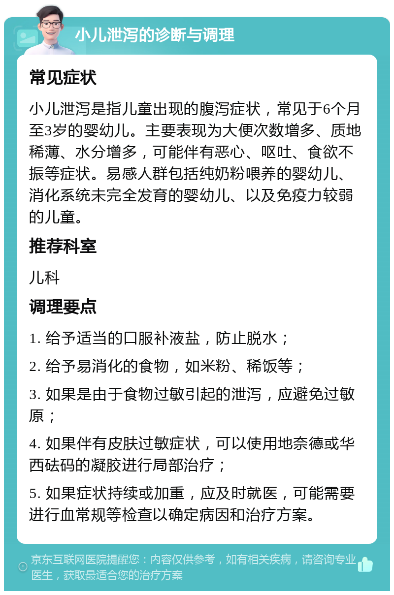 小儿泄泻的诊断与调理 常见症状 小儿泄泻是指儿童出现的腹泻症状，常见于6个月至3岁的婴幼儿。主要表现为大便次数增多、质地稀薄、水分增多，可能伴有恶心、呕吐、食欲不振等症状。易感人群包括纯奶粉喂养的婴幼儿、消化系统未完全发育的婴幼儿、以及免疫力较弱的儿童。 推荐科室 儿科 调理要点 1. 给予适当的口服补液盐，防止脱水； 2. 给予易消化的食物，如米粉、稀饭等； 3. 如果是由于食物过敏引起的泄泻，应避免过敏原； 4. 如果伴有皮肤过敏症状，可以使用地奈德或华西砝码的凝胶进行局部治疗； 5. 如果症状持续或加重，应及时就医，可能需要进行血常规等检查以确定病因和治疗方案。