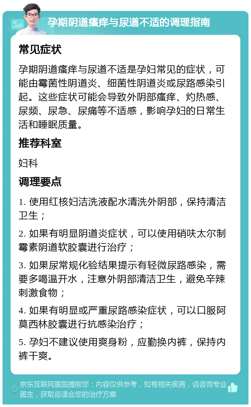 孕期阴道瘙痒与尿道不适的调理指南 常见症状 孕期阴道瘙痒与尿道不适是孕妇常见的症状，可能由霉菌性阴道炎、细菌性阴道炎或尿路感染引起。这些症状可能会导致外阴部瘙痒、灼热感、尿频、尿急、尿痛等不适感，影响孕妇的日常生活和睡眠质量。 推荐科室 妇科 调理要点 1. 使用红核妇洁洗液配水清洗外阴部，保持清洁卫生； 2. 如果有明显阴道炎症状，可以使用硝呋太尔制霉素阴道软胶囊进行治疗； 3. 如果尿常规化验结果提示有轻微尿路感染，需要多喝温开水，注意外阴部清洁卫生，避免辛辣刺激食物； 4. 如果有明显或严重尿路感染症状，可以口服阿莫西林胶囊进行抗感染治疗； 5. 孕妇不建议使用爽身粉，应勤换内裤，保持内裤干爽。