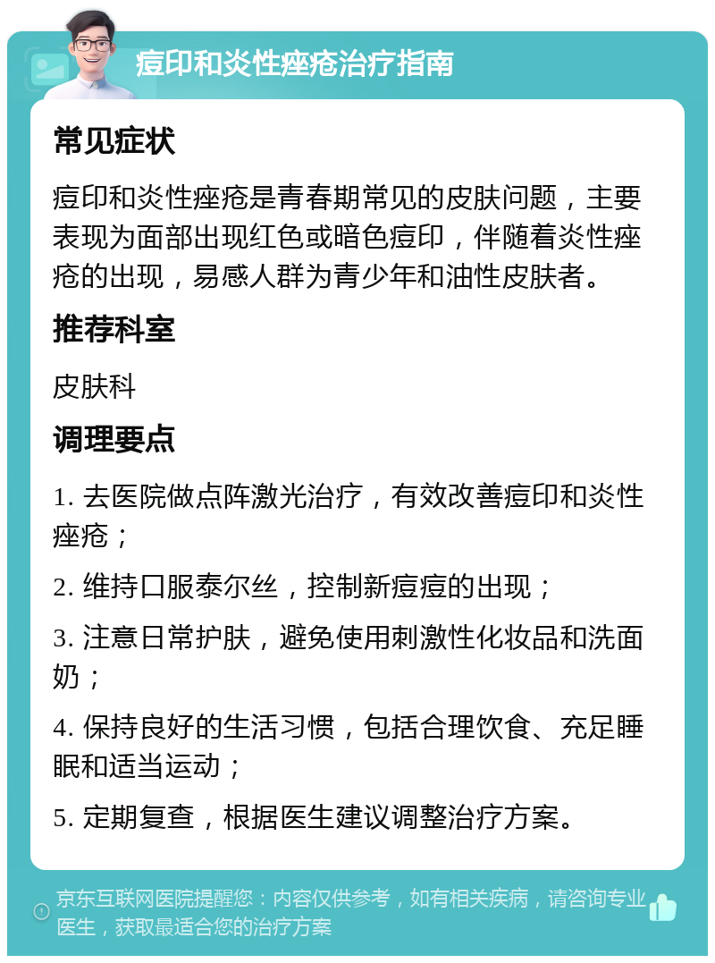 痘印和炎性痤疮治疗指南 常见症状 痘印和炎性痤疮是青春期常见的皮肤问题，主要表现为面部出现红色或暗色痘印，伴随着炎性痤疮的出现，易感人群为青少年和油性皮肤者。 推荐科室 皮肤科 调理要点 1. 去医院做点阵激光治疗，有效改善痘印和炎性痤疮； 2. 维持口服泰尔丝，控制新痘痘的出现； 3. 注意日常护肤，避免使用刺激性化妆品和洗面奶； 4. 保持良好的生活习惯，包括合理饮食、充足睡眠和适当运动； 5. 定期复查，根据医生建议调整治疗方案。