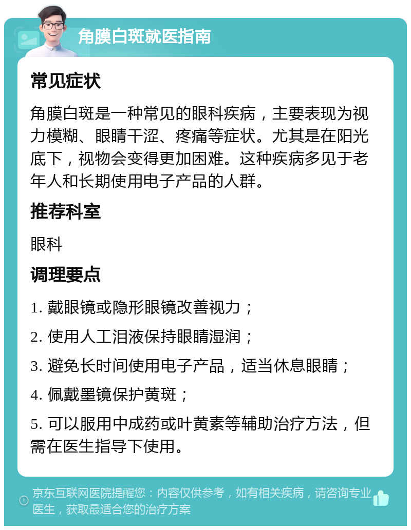 角膜白斑就医指南 常见症状 角膜白斑是一种常见的眼科疾病，主要表现为视力模糊、眼睛干涩、疼痛等症状。尤其是在阳光底下，视物会变得更加困难。这种疾病多见于老年人和长期使用电子产品的人群。 推荐科室 眼科 调理要点 1. 戴眼镜或隐形眼镜改善视力； 2. 使用人工泪液保持眼睛湿润； 3. 避免长时间使用电子产品，适当休息眼睛； 4. 佩戴墨镜保护黄斑； 5. 可以服用中成药或叶黄素等辅助治疗方法，但需在医生指导下使用。