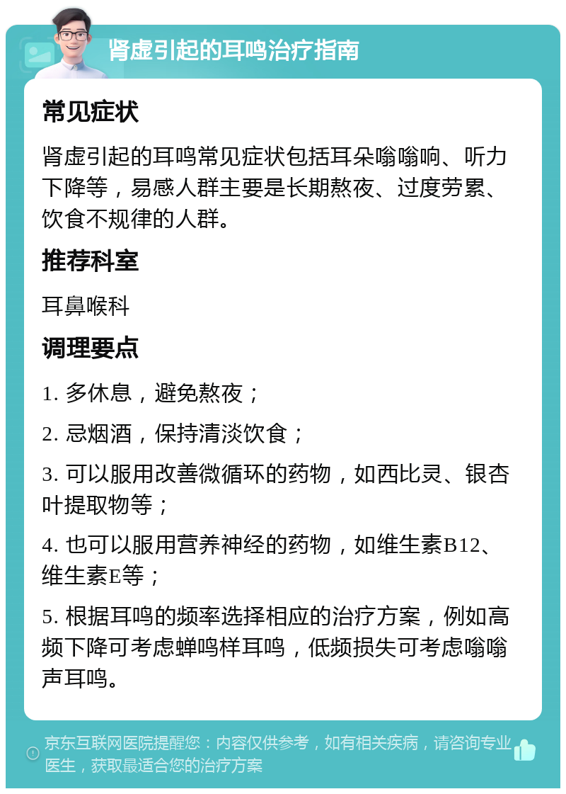 肾虚引起的耳鸣治疗指南 常见症状 肾虚引起的耳鸣常见症状包括耳朵嗡嗡响、听力下降等，易感人群主要是长期熬夜、过度劳累、饮食不规律的人群。 推荐科室 耳鼻喉科 调理要点 1. 多休息，避免熬夜； 2. 忌烟酒，保持清淡饮食； 3. 可以服用改善微循环的药物，如西比灵、银杏叶提取物等； 4. 也可以服用营养神经的药物，如维生素B12、维生素E等； 5. 根据耳鸣的频率选择相应的治疗方案，例如高频下降可考虑蝉鸣样耳鸣，低频损失可考虑嗡嗡声耳鸣。